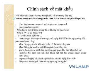 Chính sách về mật khẩu
Mật khẩu của user sẽ được băm (hash) và lưu trong file này.
name:password:lastchange:min:max:warn:inactive:expire:flagname.
• User login name, mapped to /etc/passwd password.
• Encrypted password:
- Nếu đây là một trường trắng thì sẽ không có password.
- Nếu là “*” là có password.
- ”!!” : tài khoản bị khóa …
• Lastchange: khoảng cách số ngày từ ngày 1/1/1970 đến ngày thay đổi
password cuối cùng.
• Min: Số ngày trước khi mật khẩu có thể được thay đổi
• Max: Số ngày sau khi mật khẩu phải được thay đổi
• Warn: Số ngày sẽ cảnh báo người dùng trước khi mật khẩu hết hạn
• Inactive: Số ngày sau khi mật khẩu hết hạn tài khoản người dùng
sẽ bị khóa.
• Expire: Số ngày tài khoản bị disabled tính từ ngày 1/1/1970
• Flagname: trường sẽ được sử dụng trong tương lai.
 