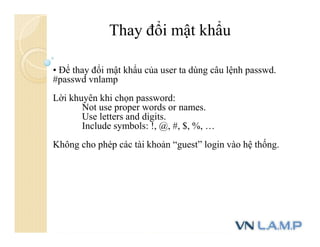 Thay đổi mật khẩu
• Để thay đổi mật khẩu của user ta dùng câu lệnh passwd.
#passwd vnlamp
Lời khuyên khi chọn password:
Not use proper words or names.
Use letters and digits.
Include symbols: !, @, #, $, %, …
Không cho phép các tài khoản “guest” login vào hệ thống.
 