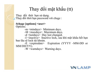 Thay đổi mật khẩu (tt)
Thay đổi thời hạn sử dụng.
Thay đổi thời hạn password với chage :
#chage [options] <user>
Options:
-m <mindays> Minimum days.
-M <maxdays> Maximum days.
-d <lastdays> Day last changed.
-I <inactive> Inactive lock, sau khi mật khẩu hết hạn
bao lâu sẽ lock tài khoản.
-E <expiredate> Expiration (YYYY -MM-DD or
MM/DD/YY).
-W <warndays> Warning days.
 