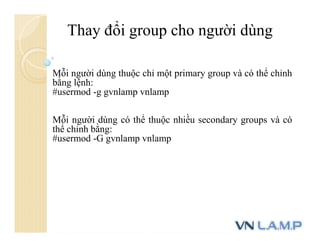 Thay đổi group cho người dùng
Mỗi người dùng thuộc chỉ một primary group và có thể chỉnh
bằng lệnh:
#usermod -g gvnlamp vnlamp
Mỗi người dùng có thể thuộc nhiều secondary groups và có
thể chỉnh bằng:
#usermod -G gvnlamp vnlamp
 