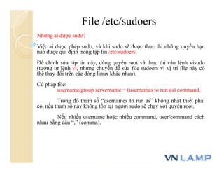 File /etc/sudoers
Những ai được sudo?
Việc ai được phép sudo, và khi sudo sẽ được thực thi những quyền hạn
nào được qui định trong tập tin /etc/sudoers.
Để chỉnh sửa tập tin này, dùng quyền root và thực thi câu lệnh visudo
(tương tự lệnh vi, nhưng chuyên để sửa file sudoers vì vị trí file này có
thể thay đổi trên các dòng linux khác nhau).
Cú pháp file:
username/group servername = (usernames to run as) command.
Trong đó tham số “usernames to run as” không nhất thiết phải
có, nếu tham số này không tồn tại người sudo sẽ chạy với quyền root.
Nếu nhiều username hoặc nhiều command, user/command cách
nhau bằng dấu “,” (comma).
 