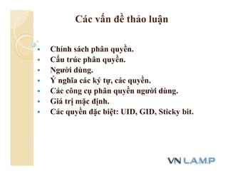 Các vấn đề thảo luận
 Chính sách phân quyền.
 Cấu trúc phân quyền.
 Người dùng.
 Ý nghĩa các ký tự, các quyền.
 Các công cụ phân quyền người dùng.
 Giá trị mặc định.
 Các quyền đặc biệt: UID, GID, Sticky bit.
 