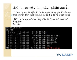 Giới thiệu về chính sách phân quyền
• Linux là một hệ điều hành đa người dùng, do đó vấn đề
phân quyền truy xuất trên hệ thống file là rất quan trọng.
• Để xem được quyền hạn ứng với một file cụ thể, ta có thể
dùng lệnh.
#ls -las.
 
