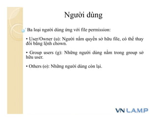 Người dùng
Ba loại người dùng ứng với file permission:
• User/Owner (u): Người nắm quyền sở hữu file, có thể thay
đổi bằng lệnh chown.
• Group users (g): Những người dùng nằm trong group sở
hữu user.
• Others (o): Những người dùng còn lại.
 