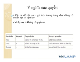 Ý nghĩa các quyền
• Các từ viết tắt r,w,x; giá trị - tượng trưng cho không có
quyền hạn tại vị trí đó.
- Ví dụ: r-x là không có quyền w.
 