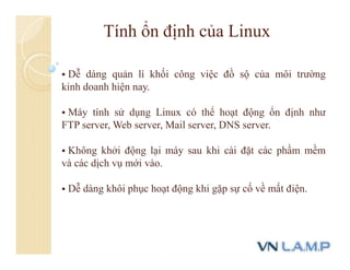 Tính ổn định của Linux
 Dễ dàng quản lí khối công việc đồ sộ của môi trường
kinh doanh hiện nay.
 Máy tính sử dụng Linux có thể hoạt động ổn định như
FTP server, Web server, Mail server, DNS server.
 Không khởi động lại máy sau khi cài đặt các phầm mềm
và các dịch vụ mới vào.
 Dễ dàng khôi phục hoạt động khi gặp sự cố về mất điện.
 