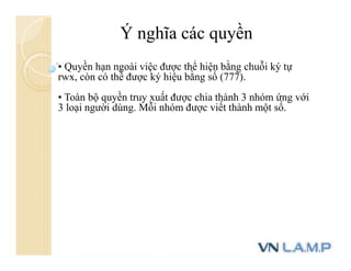 Ý nghĩa các quyền
• Quyền hạn ngoài việc được thể hiện bằng chuỗi ký tự
rwx, còn có thể được ký hiệu bằng số (777).
• Toàn bộ quyền truy xuất được chia thành 3 nhóm ứng với
3 loại người dùng. Mỗi nhóm được viết thành một số.
 