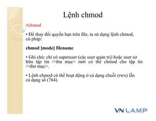 Lệnh chmod
#chmod
• Để thay đổi quyền hạn trên file, ta sử dụng lệnh chmod,
cú pháp:
chmod [mode] filename
• Ghi chú: chỉ có superuser (các user quản trị) hoặc user sở
hữu tập tin /<thư mục> mới có thể chmod cho tập tin
/<thư mục>.
• Lệnh chmod có thể hoạt động ở cả dạng chuỗi (rwx) lẫn
cả dạng số (764).
 