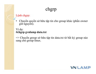 chgrp
Lệnh chgrp:
• Chuyển quyền sở hữu tập tin cho group khác (phần owner
giữ nguyên).
Ví dụ:
#chgrp gvnlamp data.txt
=> Chuyển group sở hữu tập tin data.txt từ bất kỳ group nào
sang cho group linux.
 