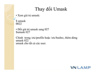 Thay đổi Umask
• Xem giá trị umask:
$ umask
0022
• Đổi giá trị umask sang 027
$umask 027
Chỉnh trong /etc/profile hoặc /etc/bashrc, thêm dòng
umask 022
umask cho tất cả các user.
 