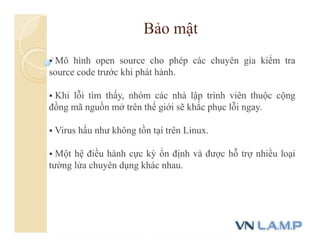 Bảo mật
 Mô hình open source cho phép các chuyên gia kiểm tra
source code trước khi phát hành.
 Khi lỗi tìm thấy, nhóm các nhà lập trình viên thuộc cộng
đồng mã nguồn mở trên thế giới sẽ khắc phục lỗi ngay.
 Virus hầu như không tồn tại trên Linux.
 Một hệ điều hành cực kỳ ổn định và được hỗ trợ nhiều loại
tường lửa chuyên dụng khác nhau.
 