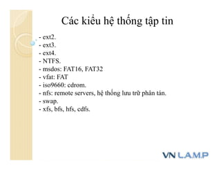 Các kiểu hệ thống tập tin
- ext2.
- ext3.
- ext4.
- NTFS.
- msdos: FAT16, FAT32
- vfat: FAT
- iso9660: cdrom.
- nfs: remote servers, hệ thống lưu trữ phân tán.
- swap.
- xfs, bfs, hfs, cdfs.
 