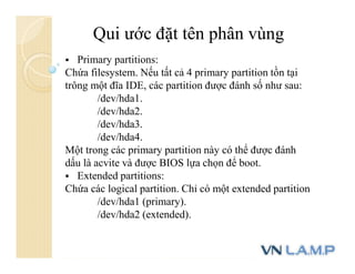 Qui ước đặt tên phân vùng
 Primary partitions:
Chứa filesystem. Nếu tất cả 4 primary partition tồn tại
trông một đĩa IDE, các partition được đánh số như sau:
/dev/hda1.
/dev/hda2.
/dev/hda3.
/dev/hda4.
Một trong các primary partition này có thể được đánh
dấu là acvite và được BIOS lựa chọn để boot.
 Extended partitions:
Chứa các logical partition. Chỉ có một extended partition
/dev/hda1 (primary).
/dev/hda2 (extended).
 