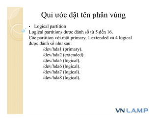 Qui ước đặt tên phân vùng
• Logical partition
Logical partitions được đánh số từ 5 đến 16.
Các partition với một primary, 1 extended và 4 logical
được đánh số như sau:
/dev/hda1 (primary).
/dev/hda2 (extended).
/dev/hda5 (logical).
/dev/hda6 (logical).
/dev/hda7 (logical).
/dev/hda8 (logical).
 