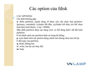 Các option của fdisk
CÁC OPTIONS:
Các lệnh thường gặp:
n: thêm partition, người dùng sẽ được yêu cầu chọn loại partition.
(primary, extended), cylinder bắt đầu, cyclinder kết thúc (có thể chọn
kích theo kích thước, ví dụ +300M).
Mặc định partition được tạo dạng ext2, có thể dùng lệnh t để đổi kiểu
partition.
l: list danh sách các partition hiện có trong hệ thống.
p: xem danh sách các partion đang chỉnh sửa nhưng chưa lưu trữ lại.
t: đổi type của partition.
q: thoát, không lưu.
w: write, lưu lại các thay đổi.
m: help.
 