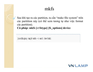 mkfs
Sau khi tạo ra các partition, ta cần “make file system” trên
các paritition này (có thể xem tương tự như việc format
các partition).
Cú pháp: mkfs [-t fstype] [fs_options] device
 