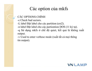 Các option của mkfs
CÁC OPTIONS CHÍNH
-c Check bad sectors.
-L label Đặt label cho các partition (ext2).
-n label Đặt label cho các partiontion DOS (11 ký tự).
-q Sử dụng mkfs ở chế độ quiet, kết quả là không xuất
output.
-v Used to enter verbose mode (xuất tất cả mọi thông
tin output).
 
