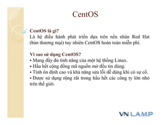 CentOS
CentOS là gì?
Là hệ điều hành phát triển dựa trên nền nhân Red Hat
(bản thương mại) tuy nhiên CentOS hoàn toàn miễn phí.
Vì sao sử dụng CentOS?
 Mang đầy đủ tính năng của một hệ thống Linux.
 Hầu hết cộng đồng mã nguồn mở đều tin dùng.
 Tính ổn định cao và khả năng sửa lỗi dễ dàng khi có sự cố.
 Được sử dụng rộng rãi trong hầu hết các công ty lớn nhỏ
trên thế giới.
 