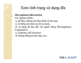 Xem tình trạng sử dụng đĩa
#du [options] [directories]
Các options chính:
-a: all files, không chỉ đơn thuần là thư mục.
-c: in thống kê total của tất cả items.
-h: in dạng dễ đọc đối với người dùng (M:megabytes,
G:gigabytes).
-s: summary mỗi directory.
-S: không thống kê thư mục con.
 