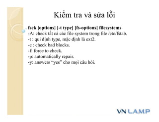Kiểm tra và sửa lỗi
fsck [options] [-t type] [fs-options] filesystems
-A: check tất cả các file system trong file /etc/fstab.
-t : qui định type, mặc định là ext2.
-c : check bad blocks.
-f: force to check.
-p: automatically repair.
-y: answers “yes” cho mọi câu hỏi.
 