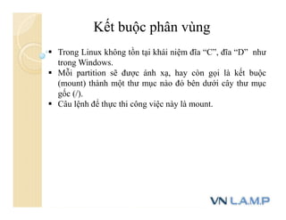 Kết buộc phân vùng
 Trong Linux không tồn tại khái niệm đĩa “C”, đĩa “D” như
trong Windows.
 Mỗi partition sẽ được ánh xạ, hay còn gọi là kết buộc
(mount) thành một thư mục nào đó bên dưới cây thư mục
gốc (/).
 Câu lệnh để thực thi công việc này là mount.
 