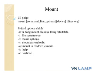 Mount
Cú pháp:
mount [command_line_options] [device] [directory]
Một số options chính:
-a: tự động mount các mục trong /etc/fstab.
-t: file system type.
-o: mount options.
-r: mount as read only.
-w: mount in read/write mode.
-h: help.
-v: verbose.
 