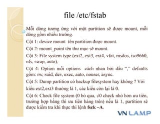 Mỗi dòng tương ứng với một partition sẽ được mount, mỗi
dòng gồm nhiều trường.
Cột 1: device mount tên partition được mount.
Cột 2: mount_point tên thư mục sẽ mount.
Cột 3: File system type (ext2, ext3, ext4, vfat, msdos, iso9660,
nfs, swap, auto).
Cột 4: Option mỗi options cách nhau bởi dấu “,” defaults
gồm: rw, suid, dev, exec, auto, nouser, async.
Cột 5: Dump partition có backup filesystem hay không ? Với
kiểu ext2,ext3 thường là 1, các kiểu còn lại là 0.
Cột 6: Check file system (0 bỏ qua, ≠0 check nhỏ hơn ưu tiên,
trường hợp bằng thì ưu tiên hàng trên) nếu là 1, partition sẽ
được kiểm tra khi thực thi lệnh fsck –A.
file /etc/fstab
 