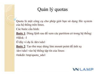 Quota là một công cụ cho phép giới hạn sử dụng file system
của hệ thống trên linux.
Các bước cấu hình:
Bước 1: Dùng lệnh sau để xem các partition có trong hệ thống:
#fdisk –l
Ở đây ví dụ là /dev/sda1
Bước 2: Tạo thư mục dùng làm mount point để ánh xạ
/dev/sda1 vào hệ thống tập tin của linux:
#mkdir /tmp/quota_sda1
Quản lý quotas
 