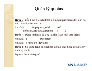 Bước 3: Cấu hình file /etc/fstab để mount partition sda1 ánh xạ
vào mount point vừa tạo:
/dev/sda1 /tmp/quota_sda1 ext3
defaults,usrquota,grpquota 0 2
Bước 4: Dùng lệnh sau để đọc lại file fstab mới vừa thêm:
#mount –a Doc fstab
#mount –o remount /dev/sda1
Bước 5: Sử dụng lệnh quotacheck để tạo user hoặc group chạy
dịch vụ quota
#quotacheck –auvgmf
Quản lý quotas
 