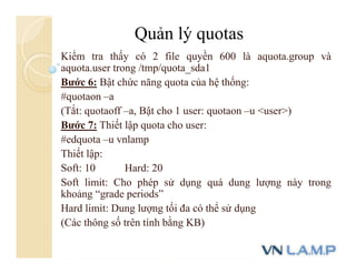 Kiểm tra thấy có 2 file quyền 600 là aquota.group và
aquota.user trong /tmp/quota_sda1
Bước 6: Bật chức năng quota của hệ thống:
#quotaon –a
(Tắt: quotaoff –a, Bật cho 1 user: quotaon –u <user>)
Bước 7: Thiết lập quota cho user:
#edquota –u vnlamp
Thiết lập:
Soft: 10 Hard: 20
Soft limit: Cho phép sử dụng quá dung lượng này trong
khoảng “grade periods”
Hard limit: Dung lượng tối đa có thể sử dụng
(Các thông số trên tính bằng KB)
Quản lý quotas
 