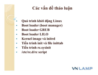 Các vấn đề thảo luận
 Quá trình khởi động Linux
 Boot loader (boot manager)
 Boot loader GRUB
 Boot loader LILO
 Kernel image và initrd
 Tiến trình init và file inittab
 Tiến trình rc.sysinit
 /etc/rc.d/rc script
 
