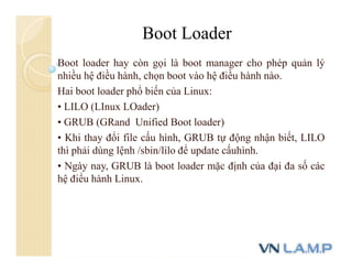 Boot loader hay còn gọi là boot manager cho phép quản lý
nhiều hệ điều hành, chọn boot vào hệ điều hành nào.
Hai boot loader phổ biến của Linux:
• LILO (LInux LOader)
• GRUB (GRand Unified Boot loader)
• Khi thay đổi file cấu hình, GRUB tự động nhận biết, LILO
thì phải dùng lệnh /sbin/lilo để update cấuhình.
• Ngày nay, GRUB là boot loader mặc định của đại đa số các
hệ điểu hành Linux.
Boot Loader
 