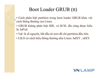 • Cách phân biệt partition trong boot loader GRUB khác với
cách thông thường của Linux.
• GRUB không phân biệt IDE, và SCSI. đĩa cứng được hiểu
là: hd%d.
• %d: là số nguyên, bắt đầu từ zero để chỉ partition đầu tiên.
• LILO có cách hiểu thông thường như Linux: hdXY , sdXY.
Boot Loader GRUB (tt)
 