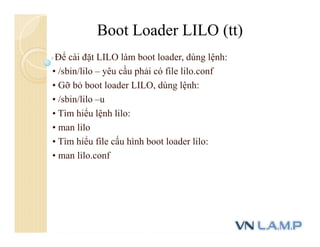 Để cài đặt LILO làm boot loader, dùng lệnh:
• /sbin/lilo – yêu cầu phải có file lilo.conf
• Gỡ bỏ boot loader LILO, dùng lệnh:
• /sbin/lilo –u
• Tìm hiểu lệnh lilo:
• man lilo
• Tìm hiểu file cấu hình boot loader lilo:
• man lilo.conf
Boot Loader LILO (tt)
 