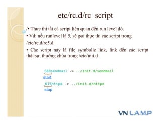 /• Thực thi tất cả script liên quan đến run level đó.
• Vd: nếu runlevel là 5, sẽ gọi thực thi các script trong
/etc/rc.d/rc5.d
• Các script này là file symbolic link, link đến các script
thật sự, thường chứa trong /etc/init.d
etc/rc.d/rc script
 