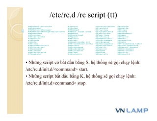 • Những script có bắt đầu bằng S, hệ thống sẽ gọi chạy lệnh:
/etc/rc.d/init.d/<command> start.
• Những script bắt đầu bằng K, hệ thống sẽ gọi chạy lệnh:
/etc/rc.d/init.d<command> stop.
/etc/rc.d /rc script (tt)
 