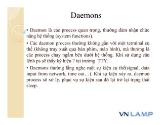• Daemon là các process quan trọng, thường đảm nhận chức
năng hệ thống (system functions).
• Các daemon process thường không gắn với một terminal cụ
thể (không truy xuất qua bàn phím, màn hình), mà thường là
các process chạy ngầm bên dưới hệ thống. Khi sử dụng câu
lệnh ps sẽ thấy ký hiệu ? tại trường TTY.
• Daemons thường lắng nghe một sự kiện cụ thể(signal, data
input from network, time out…). Khi sự kiện xảy ra, daemon
process sẽ xử lý, phục vụ sự kiện sau đó lại trở lại trạng thái
sleep.
Daemons
 