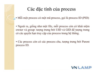 • Mỗi một process có một mã process, gọi là process ID (PID)
• Ngoài ra, giống như một file, mỗi process còn có khái niệm
owner và group: tượng trưng bởi UID và GID để tượng trưng
có các quyền hạn truy cập của process trong hệ thống.
• Các process còn có các process cha, tượng trưng bởi Parent
process ID.
Các đặc tính của process
 