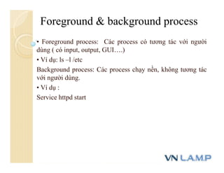 • Foreground process: Các process có tương tác với người
dùng ( có input, output, GUI….)
• Ví dụ: ls –l /etc
Background process: Các process chạy nền, không tương tác
với người dùng.
• Ví dụ :
Service httpd start
Foreground & background process
 