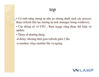 • Có tính năng tương tự như ps nhưng danh sách các process
được refresh liên tục (tương tự task manager trong windows).
• Các thông số về CPU , Ram usage cũng được thể hiện và
update.
• Tham số thường dùng:
-d delay: khoảng thời gian refresh giữa 2 lần.
-n number: chạy number lần và ngưng.
top
 