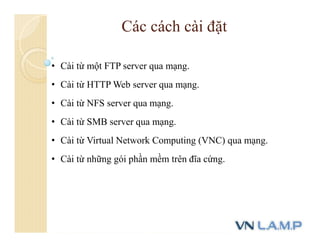 Các cách cài đặt
• Cài từ một FTP server qua mạng.
• Cài từ HTTP Web server qua mạng.
• Cài từ NFS server qua mạng.
• Cài từ SMB server qua mạng.
• Cài từ Virtual Network Computing (VNC) qua mạng.
• Cài từ những gói phần mềm trên đĩa cứng.
 