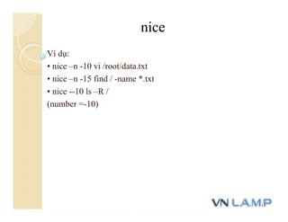 Ví dụ:
• nice –n -10 vi /root/data.txt
• nice –n -15 find / -name *.txt
• nice --10 ls –R /
(number =-10)
nice
 