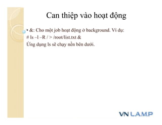 • &: Cho một job hoạt động ở background. Ví dụ:
# ls –l –R / > /root/list.txt &
Ứng dụng ls sẽ chạy nền bên dưới.
Can thiệp vào hoạt động
 