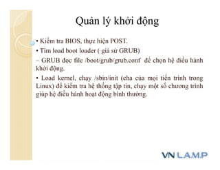 • Kiểm tra BIOS, thực hiện POST.
• Tìm load boot loader ( giả sử GRUB)
– GRUB đọc file /boot/grub/grub.conf để chọn hệ điều hành
khởi động.
• Load kernel, chạy /sbin/init (cha của mọi tiến trình trong
Linux) để kiểm tra hệ thống tập tin, chạy một số chương trình
giúp hệ điều hành hoạt động bình thường.
Quản lý khởi động
 
