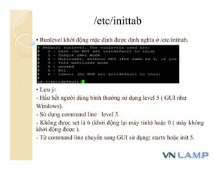 • Runlevel khởi động mặc định được định nghĩa ở /etc/inittab.
• Lưu ý:
- Hầu hết người dùng bình thường sử dụng level 5 ( GUI như
Windows).
- Sử dụng command line : level 3.
- Không được set là 6 (khởi động lại máy tính) hoặc 0 ( máy không
khởi động được ).
- Từ command line chuyển sang GUI sử dụng: startx hoặc init 5.
/etc/inittab
 