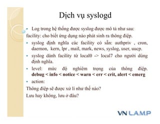  Log trong hệ thống được syslog được mô tả như sau:
facility: cho biết ứng dụng nào phát sinh ra thông điệp.
 syslog định nghĩa các facility có sẵn: authpriv , cron,
daemon, kern, lpr , mail, mark, news, syslog, user, uucp.
 syslog dành facility từ local0 -> local7 cho người dùng
định nghĩa.
 level: mức độ nghiêm trọng của thông điệp.
debug < info < notice < warn < err < crit, alert < emerg
 action:
Thông điệp sẽ được xử lí như thế nào?
Lưu hay không, lưu ở đâu?
Dịch vụ syslogd
 