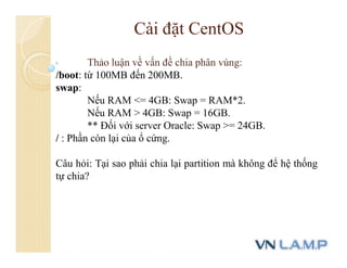 Cài đặt CentOS
Thảo luận về vấn đề chia phân vùng:
/boot: từ 100MB đến 200MB.
swap:
Nếu RAM <= 4GB: Swap = RAM*2.
Nếu RAM > 4GB: Swap = 16GB.
** Đối với server Oracle: Swap >= 24GB.
/ : Phần còn lại của ổ cứng.
Câu hỏi: Tại sao phải chia lại partition mà không để hệ thống
tự chia?
 