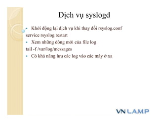  Khởi động lại dịch vụ khi thay đổi rsyslog.conf
service rsyslog restart
 Xem những dòng mới của file log
tail -f /var/log/messages
 Có khả năng lưu các log vào các máy ở xa
Dịch vụ syslogd
 