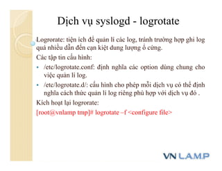 Logrorate: tiện ích để quản lí các log, tránh trường hợp ghi log
quá nhiều dẫn đến cạn kiệt dung lượng ổ cứng.
Các tập tin cấu hình:
 /etc/logrotate.conf: định nghĩa các option dùng chung cho
việc quản lí log.
 /etc/logrotate.d/: cấu hình cho phép mỗi dịch vụ có thể định
nghĩa cách thức quản lí log riêng phù hợp với dịch vụ đó .
Kích hoạt lại logrorate:
[root@vnlamp tmp]# logrotate –f <configure file>
Dịch vụ syslogd - logrotate
 