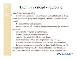Một số tham số thường dùng
 Compress/nocompress : nén/không nén những file log đã sử dụng
create mode owner group: tạo file log mới có thuộc tính (mode, owner
group).
 Nocreate: không tạo file log mới.
 mail address: khi hết chu kỳ sử dụng file log sẽ được gửi tới địa chỉ
(address).
 daily: chu kỳ sử dụng file log theo ngày
 weekly: chu kỳ sử dụng file log theo tuần.
 monthly: chu kỳ sử dụng file log theo tháng.
 rotate count: xác định số lần luân phiên sử dụng file log.
 size size: chu kỳ sử dụng file log được xác định theo kích thước.
 Include /etc/logrotate.d: đọc thêm các thông tin cấu hình tại các file
trong thư mục /etc/logrotate. Các tham số khai báo ở các file này có
độ ưu tiên cao hơn các tham số khai báo trong file /etc/logrotate.conf.
Dịch vụ syslogd - logrotate
 